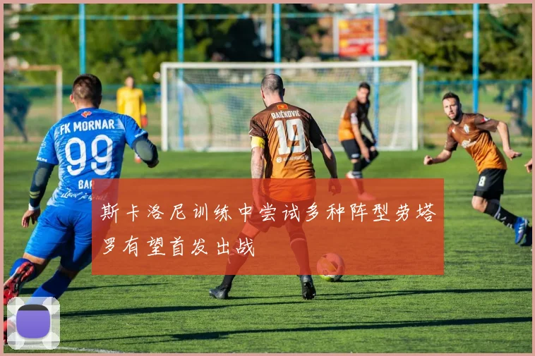 斯卡洛尼训练中尝试多种阵型劳塔罗有望首发出战