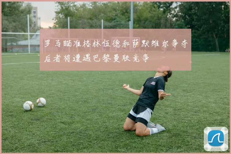 罗马瞄准格林伍德和萨默维尔争夺后者将遭遇巴黎曼联竞争