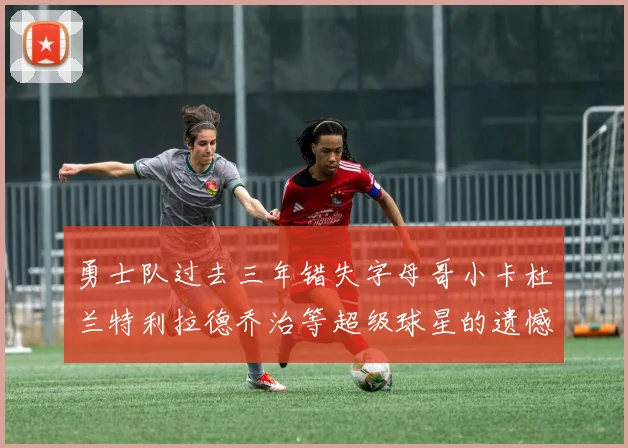 勇士队过去三年错失字母哥小卡杜兰特利拉德乔治等超级球星的遗憾回顾