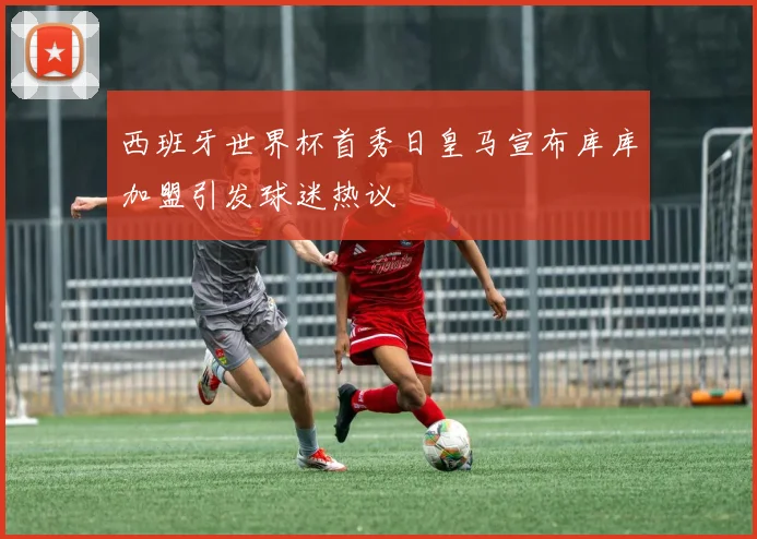 西班牙世界杯首秀日皇马宣布库库加盟引发球迷热议