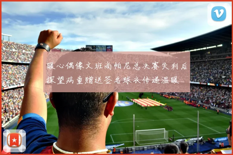 暖心偶像文班尚帕尼总决赛失利后探望病童赠送签名球衣传递温暖