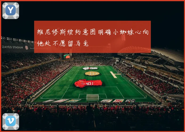维尼修斯续约意图明确小蜘蛛心向他处不愿留马竞