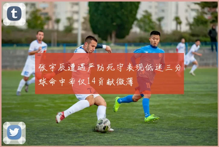 张宇辰遭遇严防死守表现低迷三分球命中率仅14贡献微薄