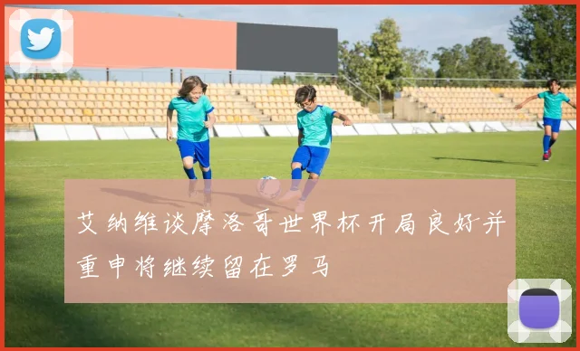 艾纳维谈摩洛哥世界杯开局良好并重申将继续留在罗马