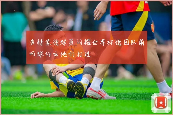 多特蒙德球员闪耀世界杯德国队前两球均由他们打进