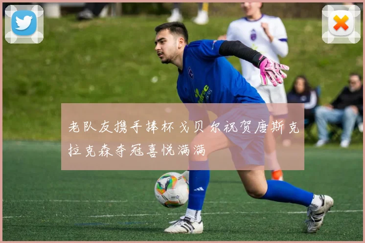 老队友携手捧杯戈贝尔祝贺唐斯克拉克森夺冠喜悦满满