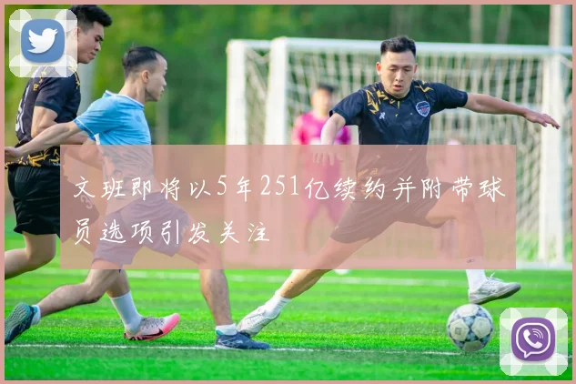 文班即将以5年251亿续约并附带球员选项引发关注
