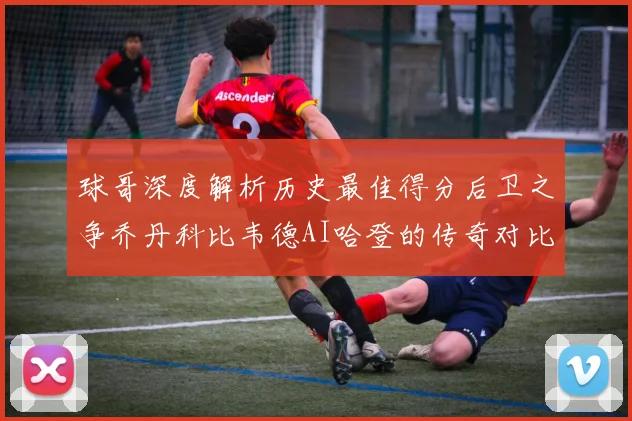 球哥深度解析历史最佳得分后卫之争乔丹科比韦德AI哈登的传奇对比