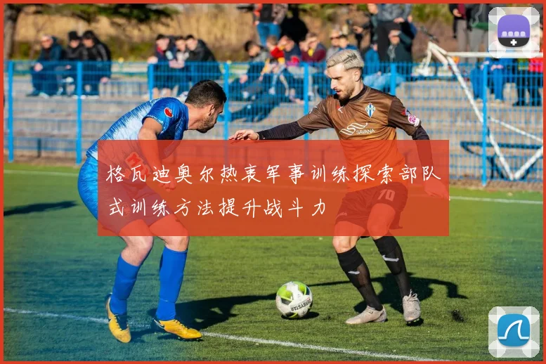 格瓦迪奥尔热衷军事训练探索部队式训练方法提升战斗力