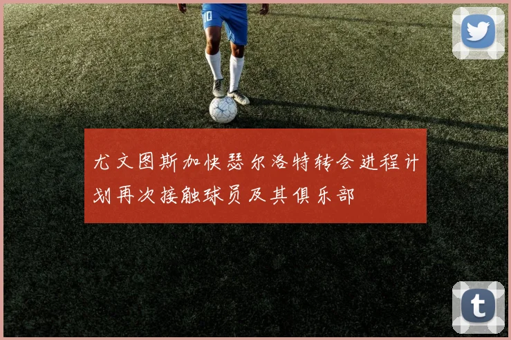 尤文图斯加快瑟尔洛特转会进程计划再次接触球员及其俱乐部