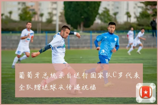 葡萄牙总统亲自送行国家队C罗代表全队赠送球衣传递祝福