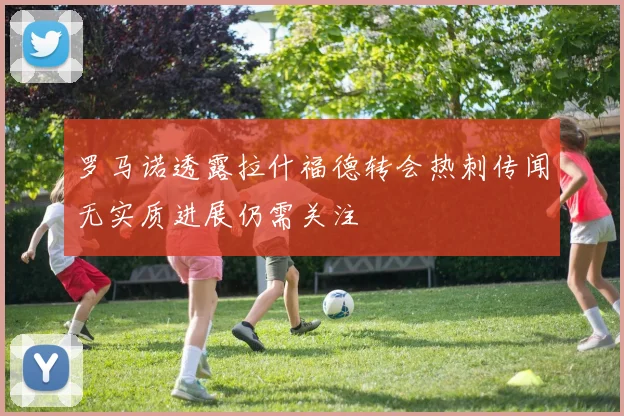罗马诺透露拉什福德转会热刺传闻无实质进展仍需关注