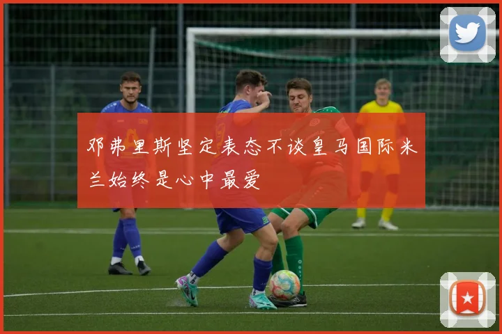 邓弗里斯坚定表态不谈皇马国际米兰始终是心中最爱