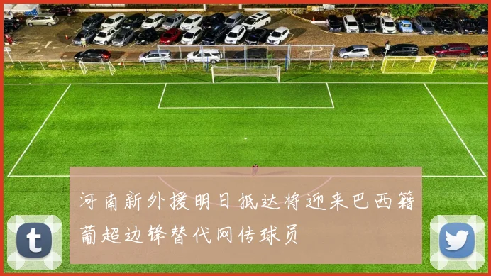 河南新外援明日抵达将迎来巴西籍葡超边锋替代网传球员